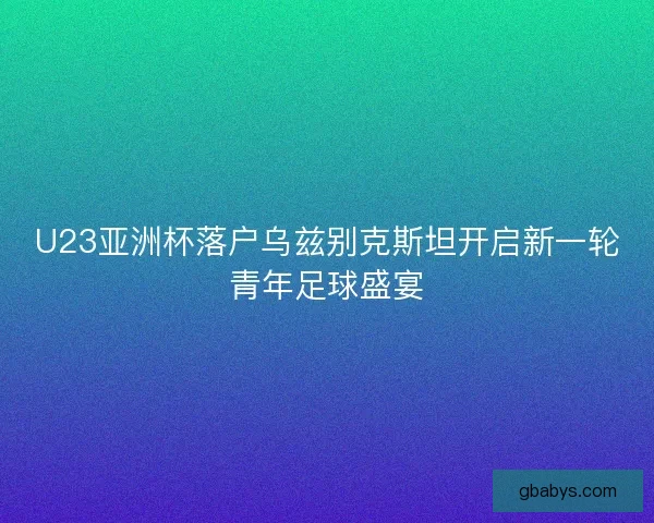 U23亚洲杯落户乌兹别克斯坦开启新一轮青年足球盛宴