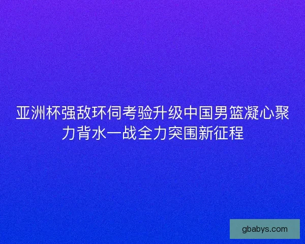 亚洲杯强敌环伺考验升级中国男篮凝心聚力背水一战全力突围新征程