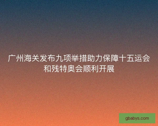 广州海关发布九项举措助力保障十五运会和残特奥会顺利开展