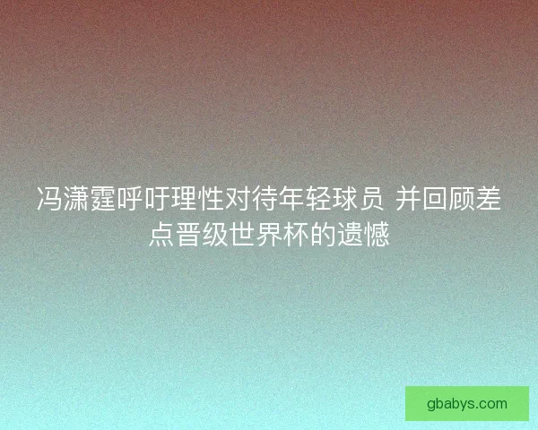 冯潇霆呼吁理性对待年轻球员 并回顾差点晋级世界杯的遗憾