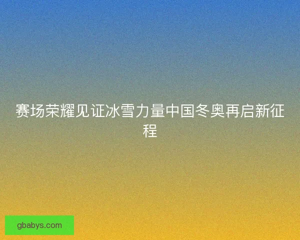 赛场荣耀见证冰雪力量中国冬奥再启新征程