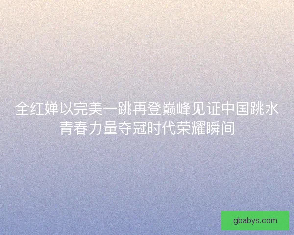 全红婵以完美一跳再登巅峰见证中国跳水青春力量夺冠时代荣耀瞬间