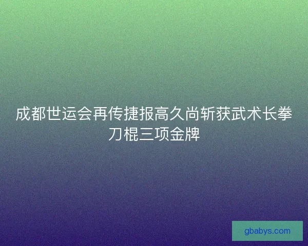 成都世运会再传捷报高久尚斩获武术长拳刀棍三项金牌