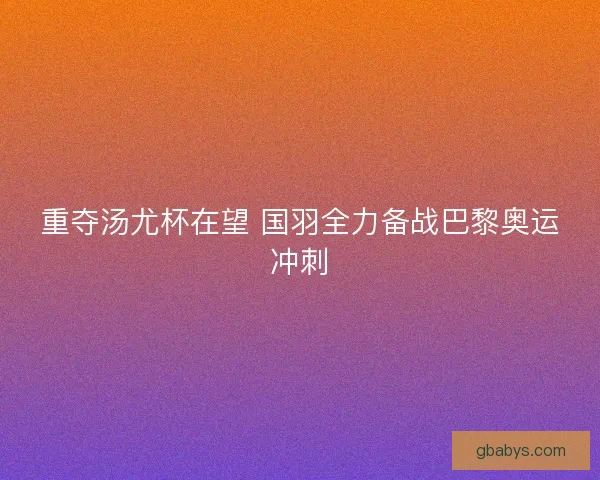 重夺汤尤杯在望 国羽全力备战巴黎奥运冲刺