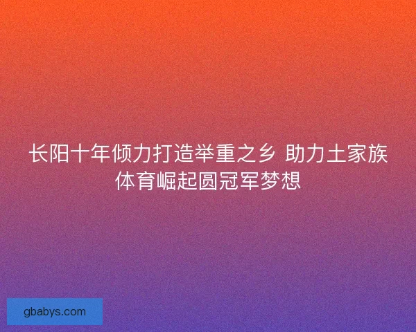 长阳十年倾力打造举重之乡 助力土家族体育崛起圆冠军梦想