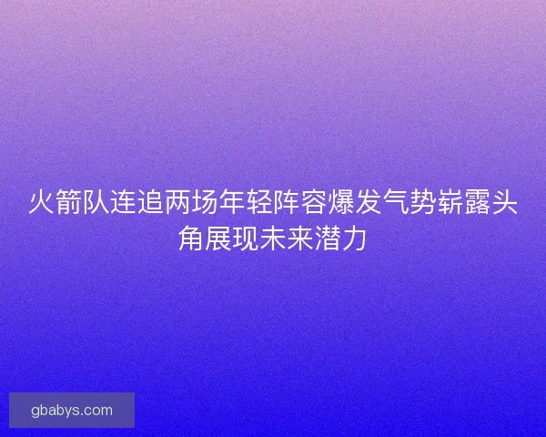 火箭队连追两场年轻阵容爆发气势崭露头角展现未来潜力