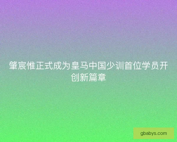 肇宸惟正式成为皇马中国少训首位学员开创新篇章